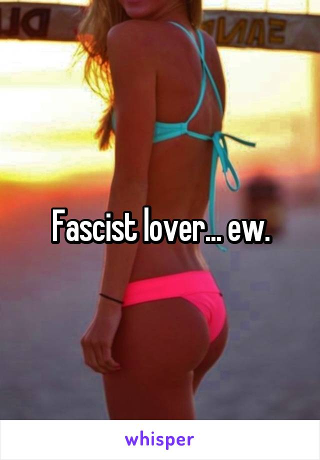 Fascist lover... ew.
