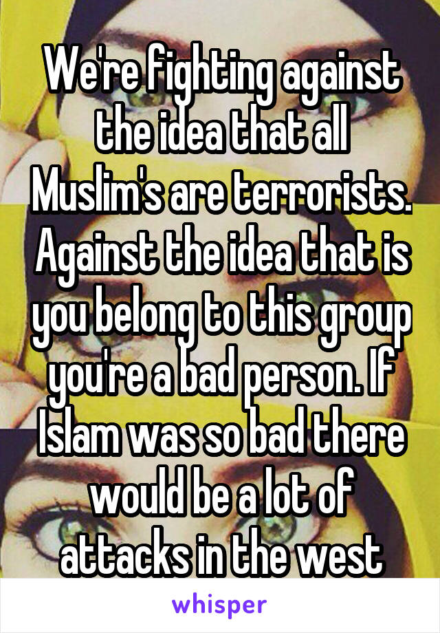 We're fighting against the idea that all Muslim's are terrorists. Against the idea that is you belong to this group you're a bad person. If Islam was so bad there would be a lot of attacks in the west