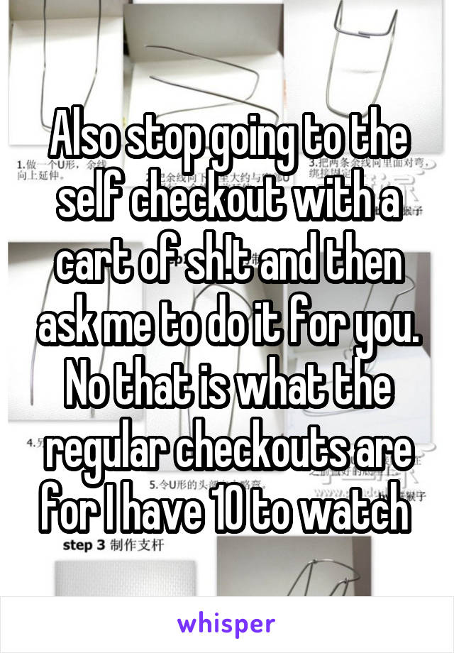 Also stop going to the self checkout with a cart of sh!t and then ask me to do it for you. No that is what the regular checkouts are for I have 10 to watch 