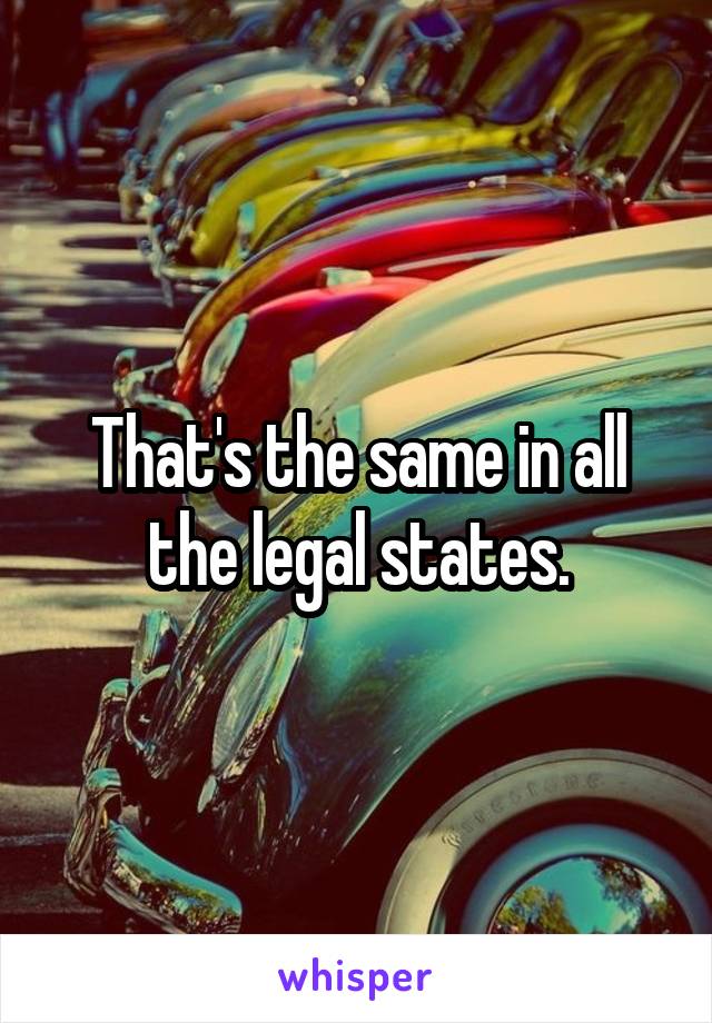 That's the same in all the legal states.