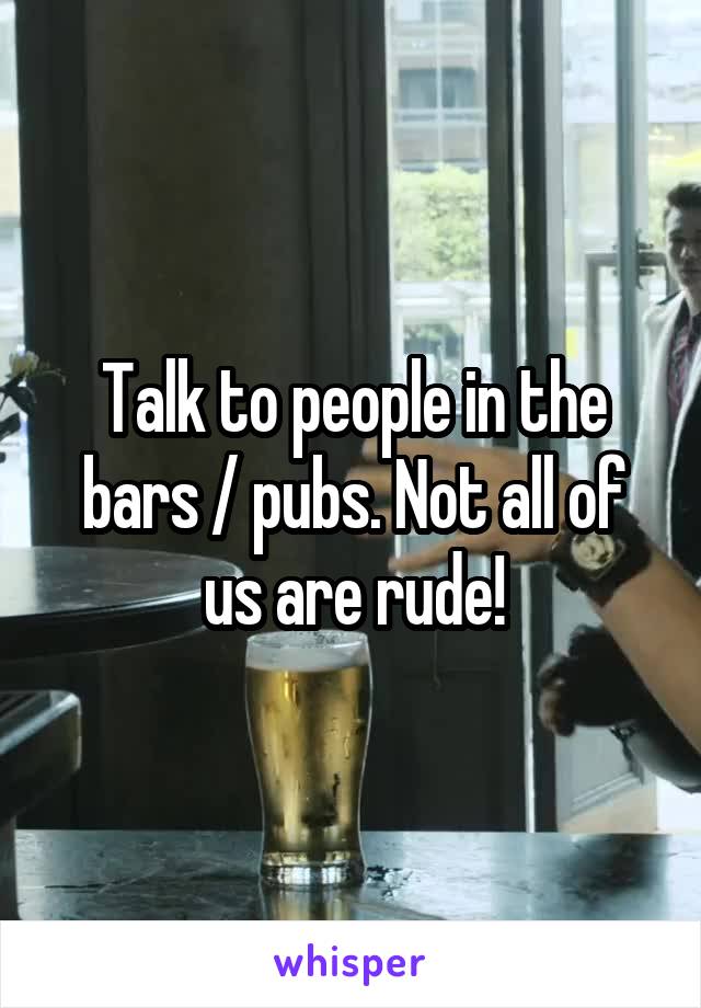 Talk to people in the bars / pubs. Not all of us are rude!