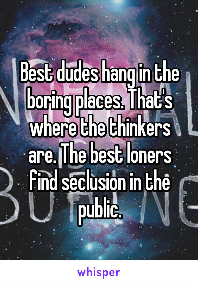 Best dudes hang in the boring places. That's where the thinkers are. The best loners find seclusion in the public.