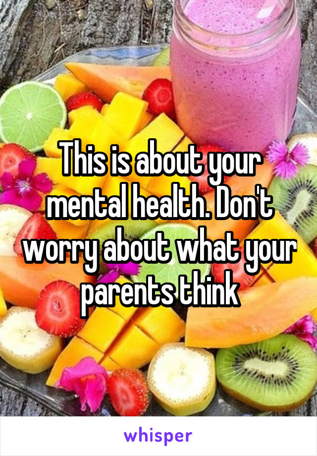 This is about your mental health. Don't worry about what your parents think