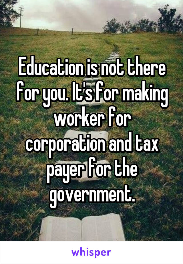 Education is not there for you. It's for making worker for corporation and tax payer for the government.