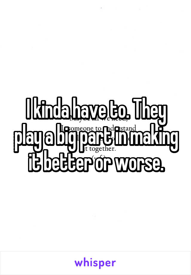 I kinda have to. They play a big part in making it better or worse.