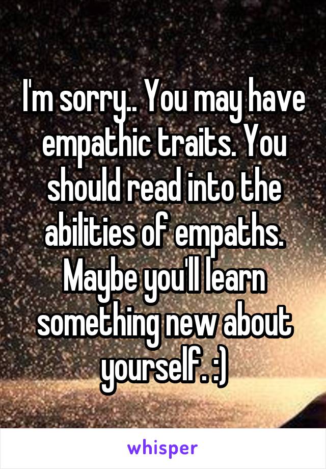 I'm sorry.. You may have empathic traits. You should read into the abilities of empaths. Maybe you'll learn something new about yourself. :)