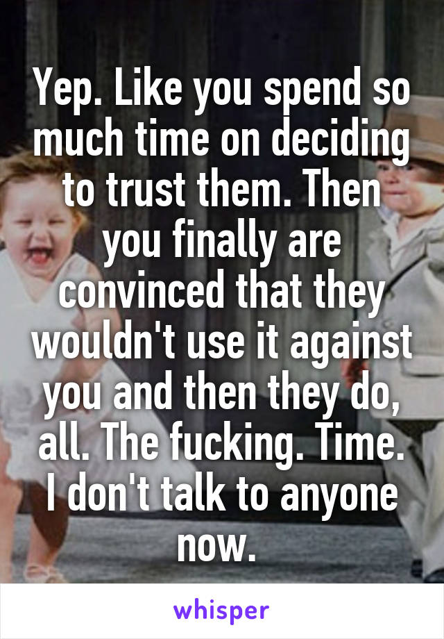 Yep. Like you spend so much time on deciding to trust them. Then you finally are convinced that they wouldn't use it against you and then they do, all. The fucking. Time. I don't talk to anyone now. 
