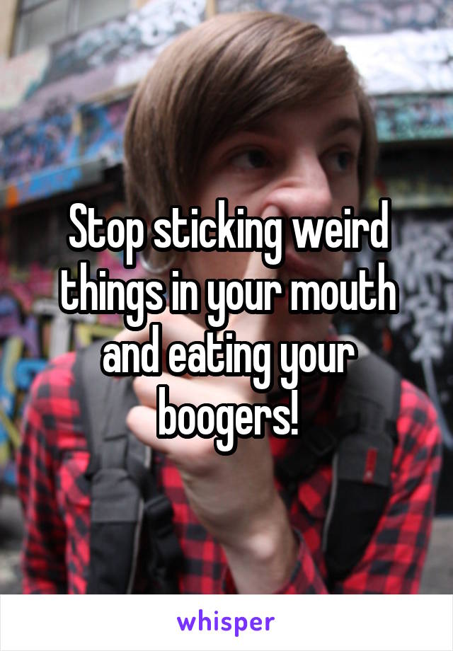Stop sticking weird things in your mouth and eating your boogers!
