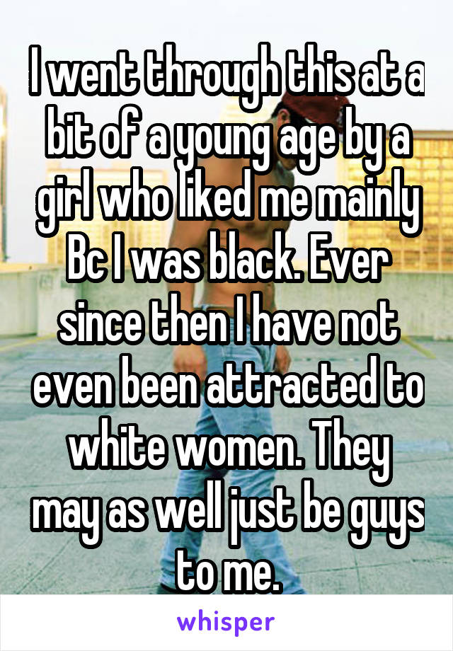 I went through this at a bit of a young age by a girl who liked me mainly Bc I was black. Ever since then I have not even been attracted to white women. They may as well just be guys to me.
