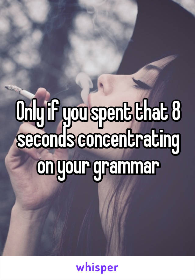 Only if you spent that 8 seconds concentrating on your grammar