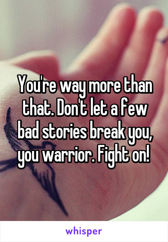 You're way more than that. Don't let a few bad stories break you, you warrior. Fight on! 