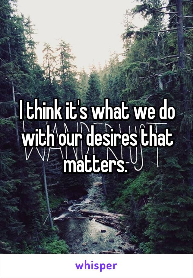I think it's what we do with our desires that matters. 