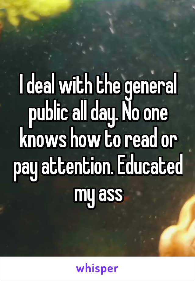 I deal with the general public all day. No one knows how to read or pay attention. Educated my ass