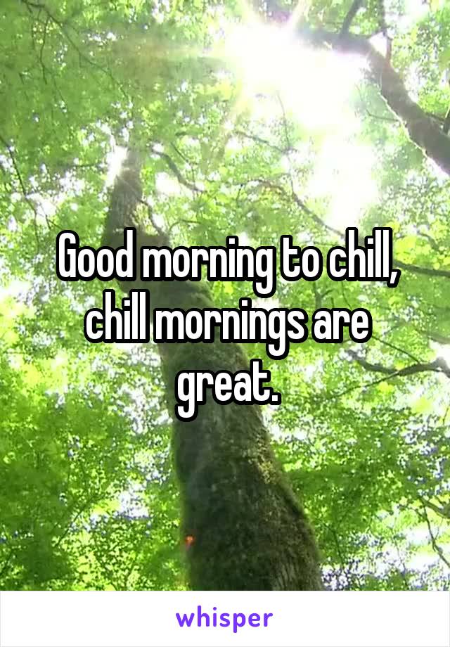 Good morning to chill, chill mornings are great.