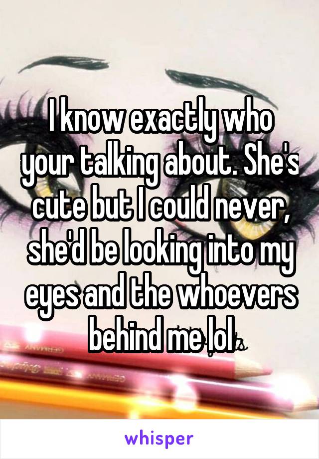 I know exactly who your talking about. She's cute but I could never, she'd be looking into my eyes and the whoevers behind me lol