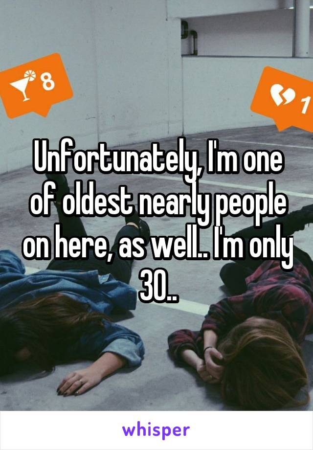 Unfortunately, I'm one of oldest nearly people on here, as well.. I'm only 30..