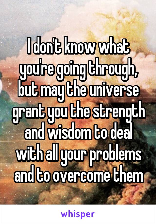 I don't know what you're going through, but may the universe grant you the strength and wisdom to deal with all your problems and to overcome them