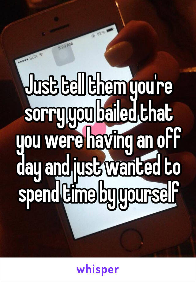 Just tell them you're sorry you bailed that you were having an off day and just wanted to spend time by yourself