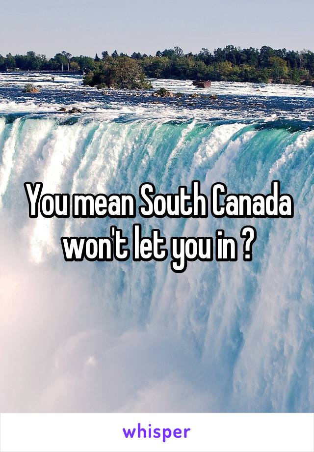 You mean South Canada won't let you in ?