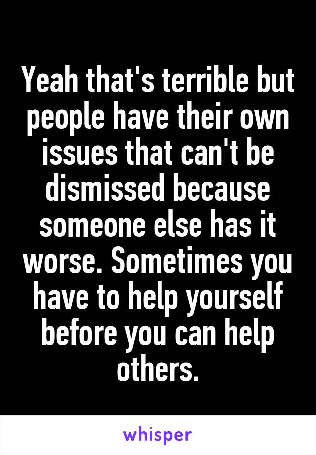 Yeah that's terrible but people have their own issues that can't be dismissed because someone else has it worse. Sometimes you have to help yourself before you can help others.