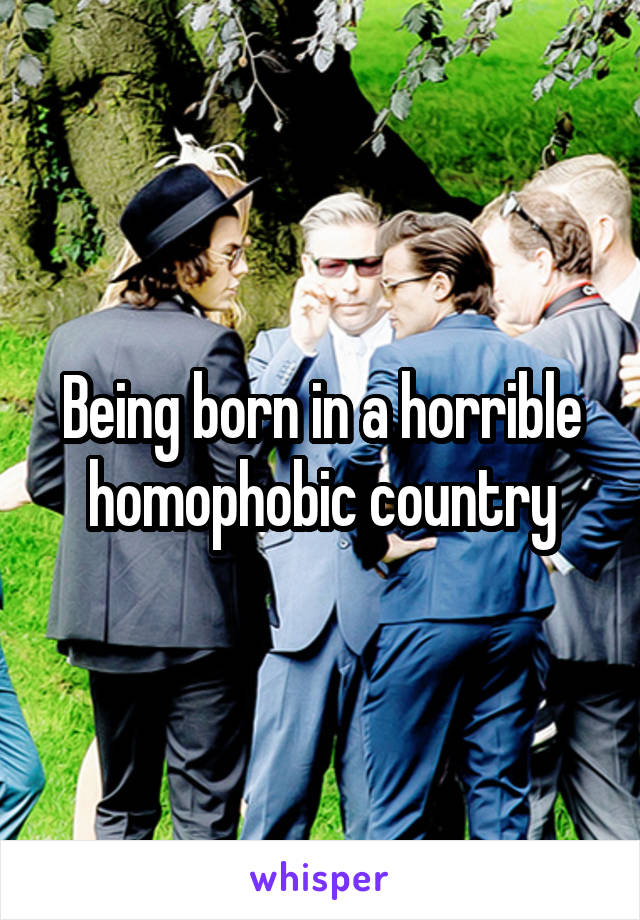 Being born in a horrible homophobic country