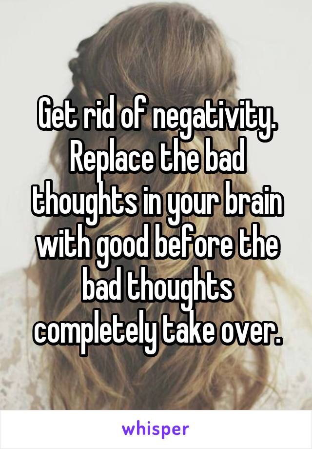 Get rid of negativity. Replace the bad thoughts in your brain with good before the bad thoughts completely take over.