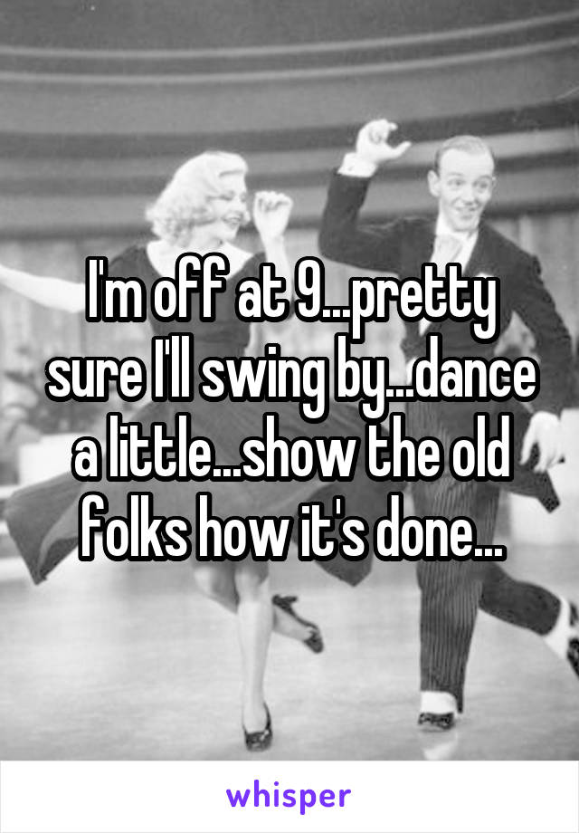 I'm off at 9...pretty sure I'll swing by...dance a little...show the old folks how it's done...