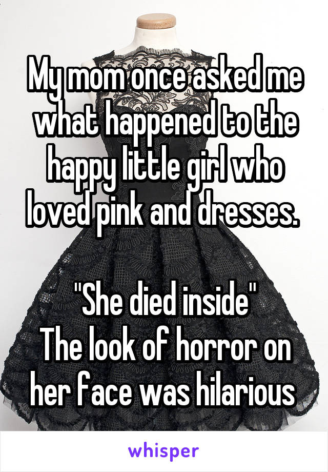 My mom once asked me what happened to the happy little girl who loved pink and dresses. 

"She died inside"
The look of horror on her face was hilarious 