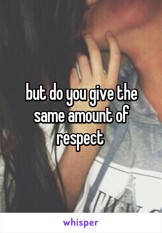 but do you give the same amount of respect 