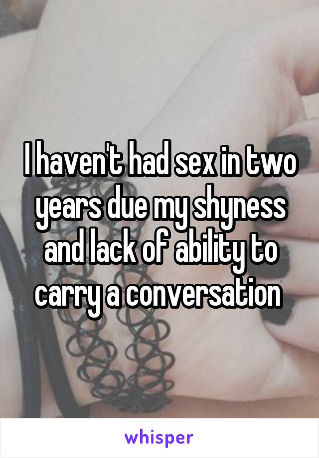 I haven't had sex in two years due my shyness and lack of ability to carry a conversation 
