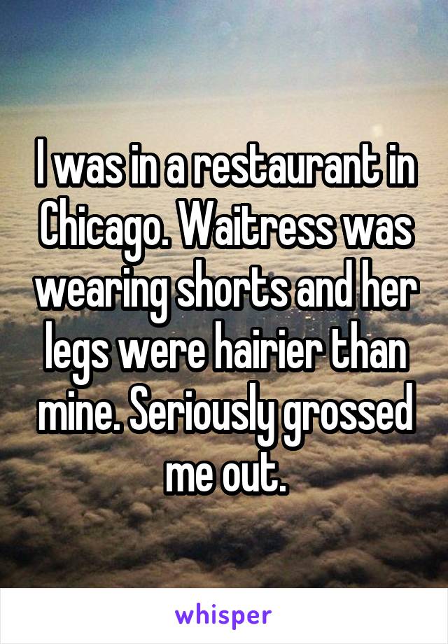I was in a restaurant in Chicago. Waitress was wearing shorts and her legs were hairier than mine. Seriously grossed me out.