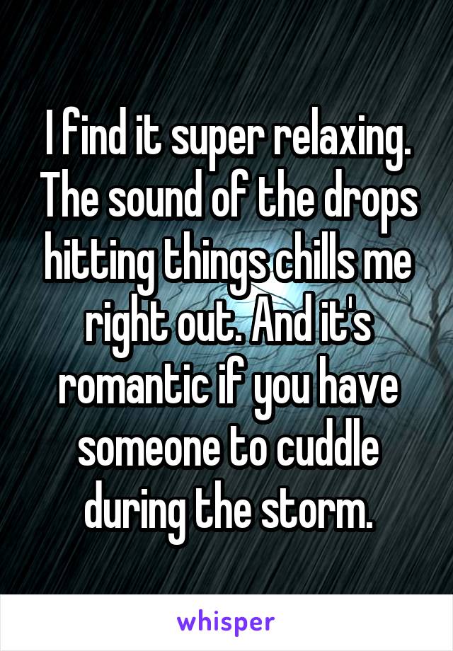 I find it super relaxing. The sound of the drops hitting things chills me right out. And it's romantic if you have someone to cuddle during the storm.