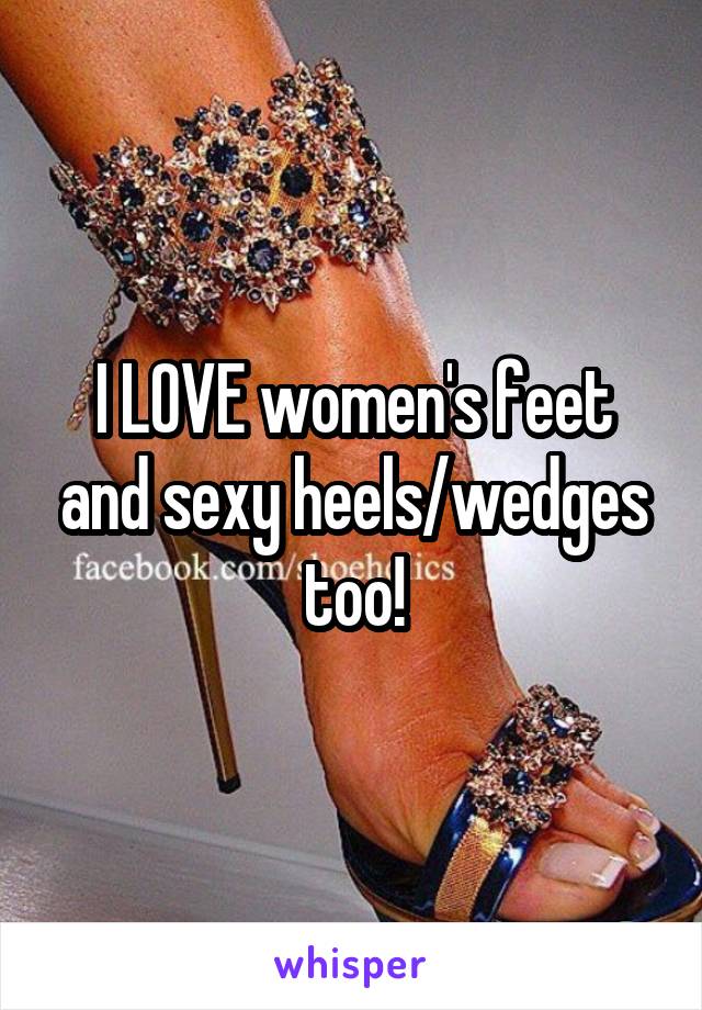 I LOVE women's feet and sexy heels/wedges too!