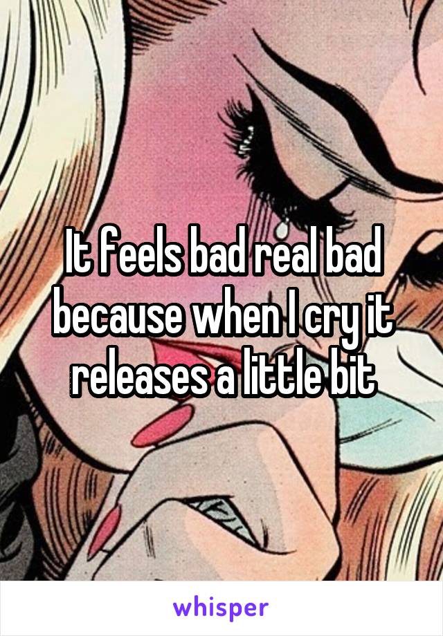 It feels bad real bad because when I cry it releases a little bit
