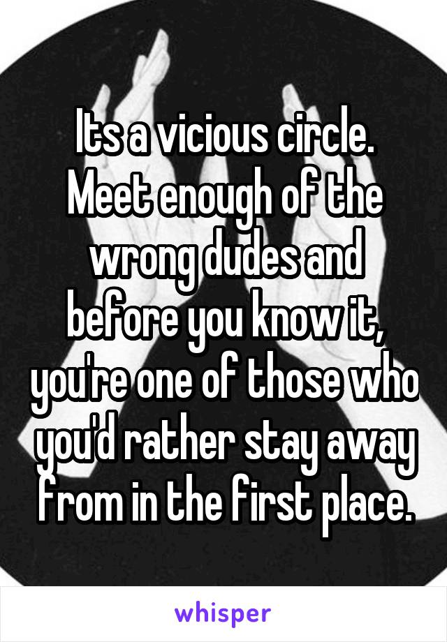 Its a vicious circle. Meet enough of the wrong dudes and before you know it, you're one of those who you'd rather stay away from in the first place.