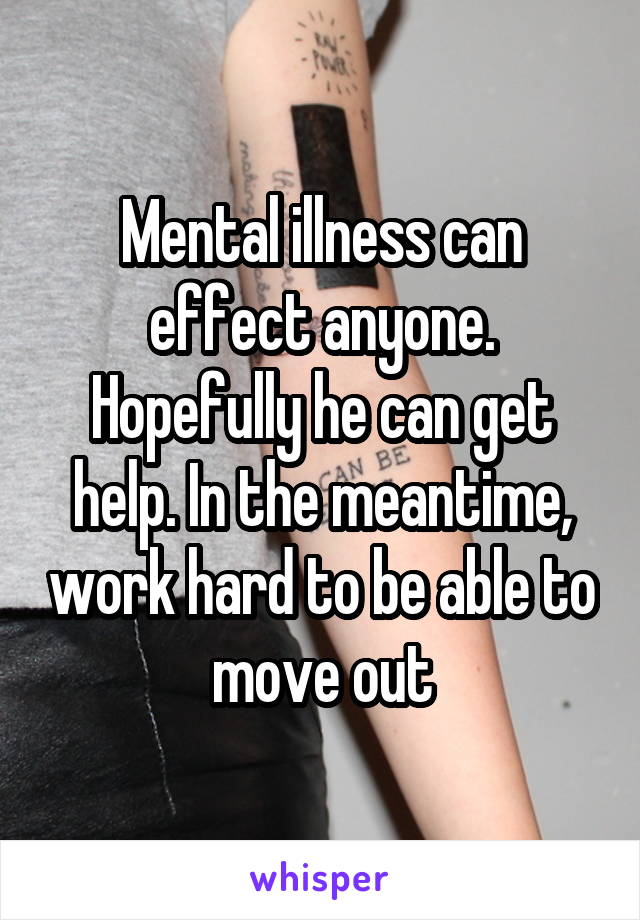 Mental illness can effect anyone. Hopefully he can get help. In the meantime, work hard to be able to move out