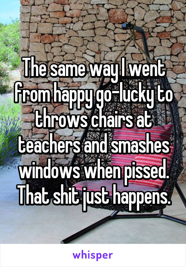 The same way I went from happy go-lucky to throws chairs at teachers and smashes windows when pissed. That shit just happens.