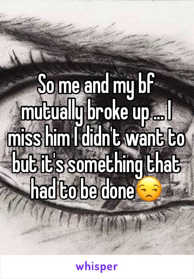 So me and my bf mutually broke up ... I miss him I didn't want to but it's something that had to be done😒