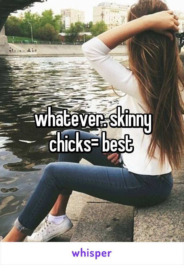 whatever. skinny chicks= best 