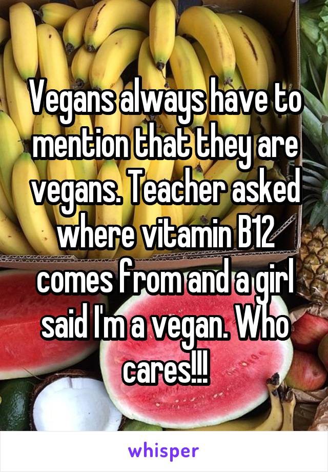 Vegans always have to mention that they are vegans. Teacher asked where vitamin B12 comes from and a girl said I'm a vegan. Who cares!!!