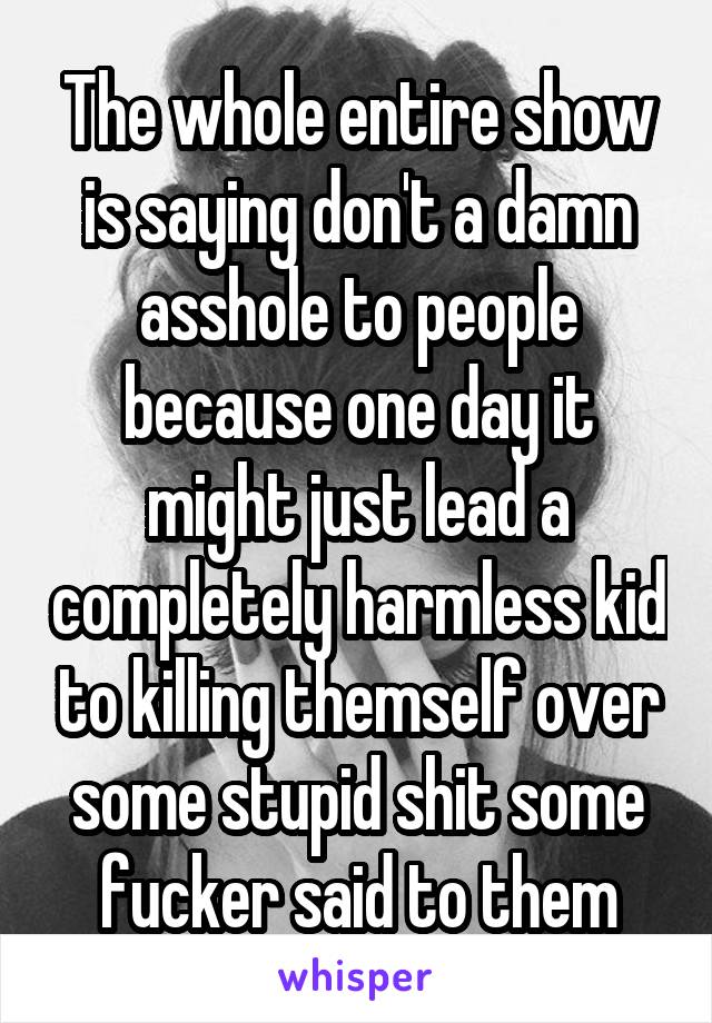 The whole entire show is saying don't a damn asshole to people because one day it might just lead a completely harmless kid to killing themself over some stupid shit some fucker said to them