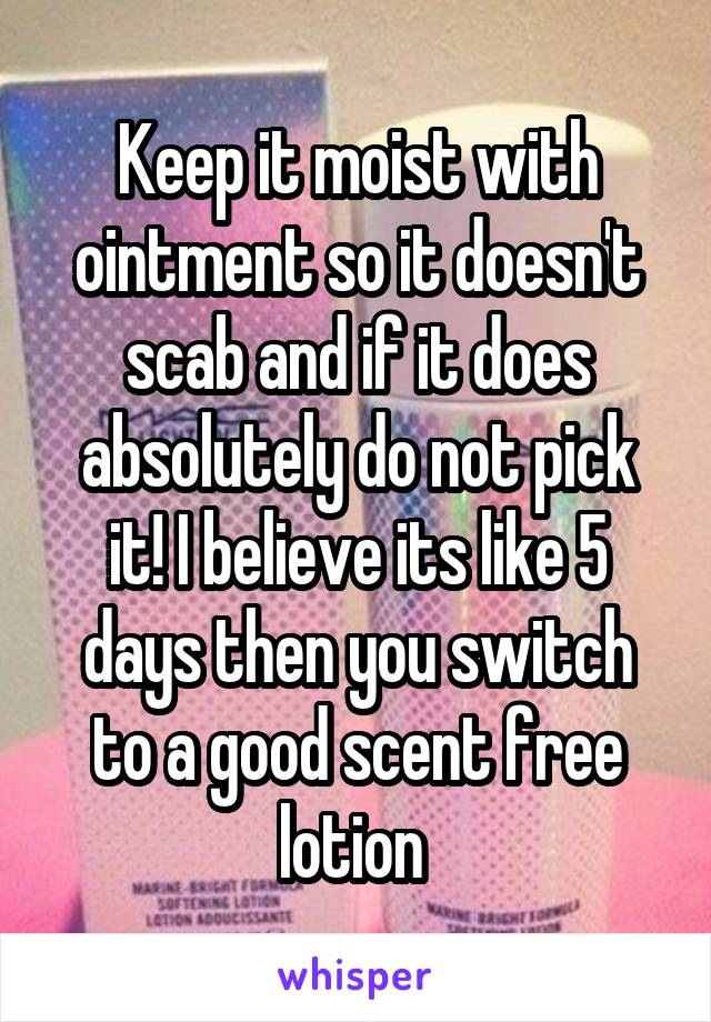 Keep it moist with ointment so it doesn't scab and if it does absolutely do not pick it! I believe its like 5 days then you switch to a good scent free lotion 