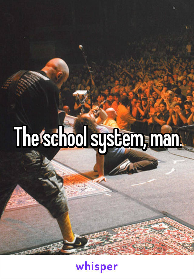 The school system, man.