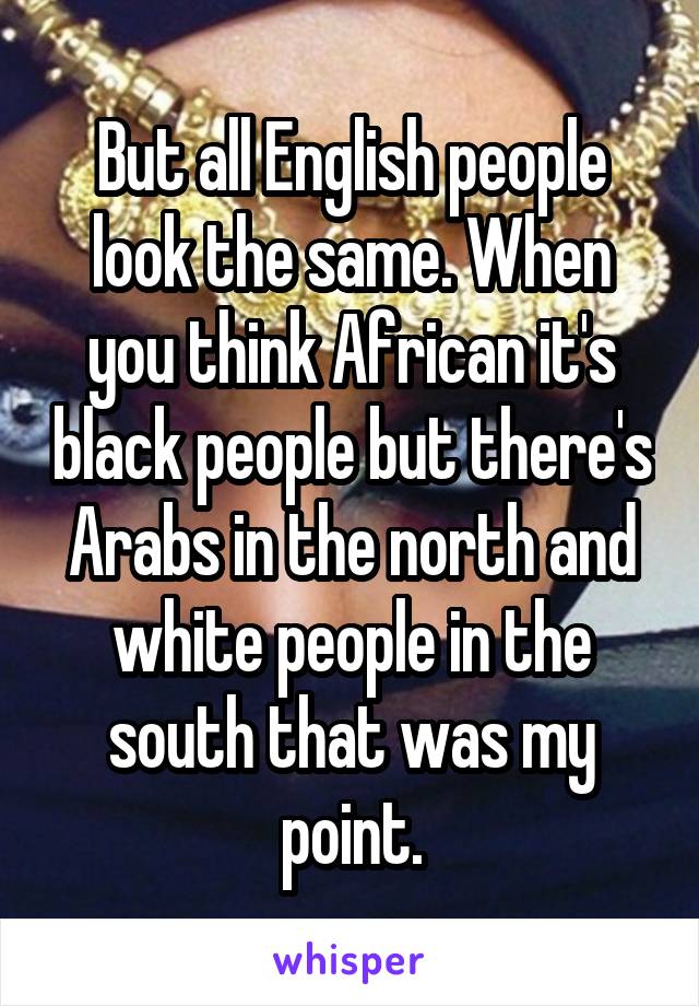 But all English people look the same. When you think African it's black people but there's Arabs in the north and white people in the south that was my point.
