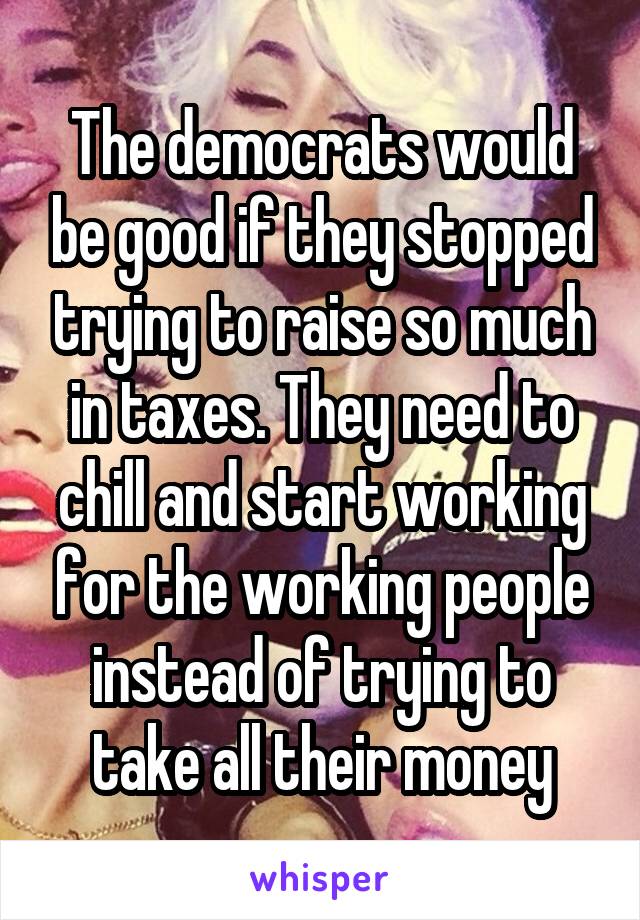 The democrats would be good if they stopped trying to raise so much in taxes. They need to chill and start working for the working people instead of trying to take all their money