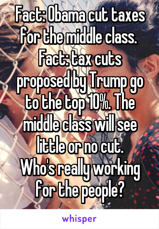 Fact: Obama cut taxes for the middle class. 
Fact: tax cuts proposed by Trump go to the top 10%. The middle class will see little or no cut.
Who's really working for the people?
