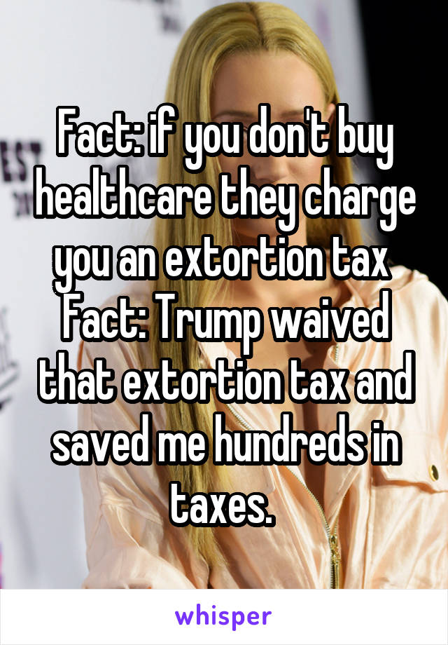 Fact: if you don't buy healthcare they charge you an extortion tax 
Fact: Trump waived that extortion tax and saved me hundreds in taxes. 