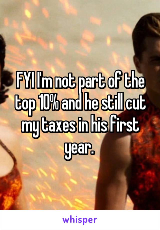 FYI I'm not part of the top 10% and he still cut my taxes in his first year. 