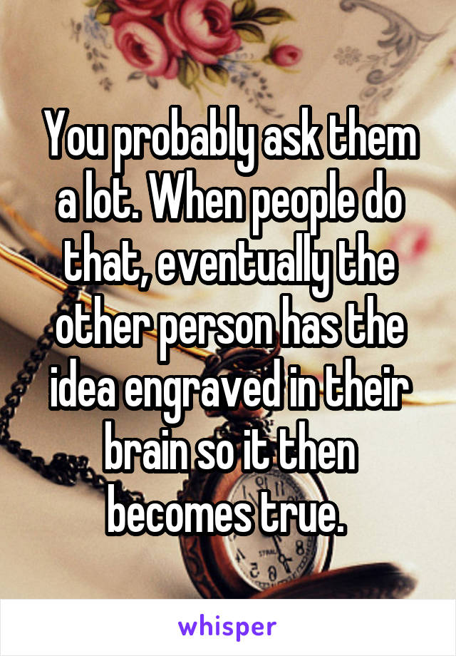 You probably ask them a lot. When people do that, eventually the other person has the idea engraved in their brain so it then becomes true. 