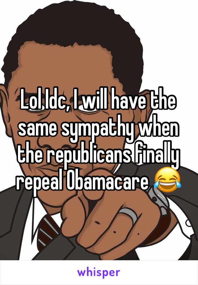 Lol Idc, I will have the same sympathy when the republicans finally repeal Obamacare 😂 